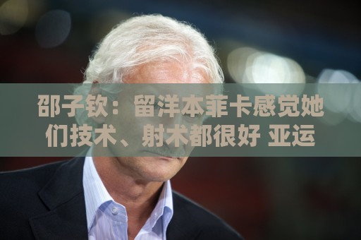 邵子钦:留洋本菲卡感觉她们技术、射术都很好 亚运会目标冠军 邵子钦:留洋本菲卡感觉她们技术、射术都很好 亚运会目标冠军