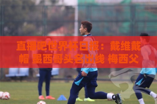 直播吧世界杯日报:戴维戴帽 墨西哥头名出线 梅西父亲被造谣 直播吧世界杯日报:戴维戴帽 墨西哥头名出线 梅西父亲被造谣