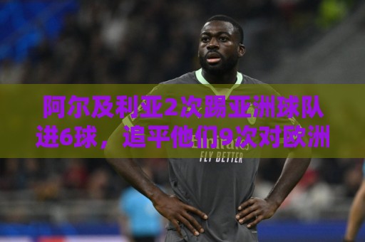 阿尔及利亚2次踢亚洲球队进6球,追平他们9次对欧洲球队的进球数 阿尔及利亚2次踢亚洲球队进6球,追平他们9次对欧洲球队的进球数