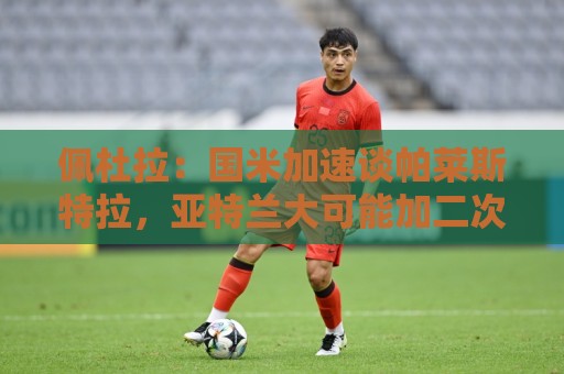 佩杜拉:国米加速谈帕莱斯特拉,亚特兰大可能加二次转会分成条款 佩杜拉:国米加速谈帕莱斯特拉,亚特兰大可能加二次转会分成条款