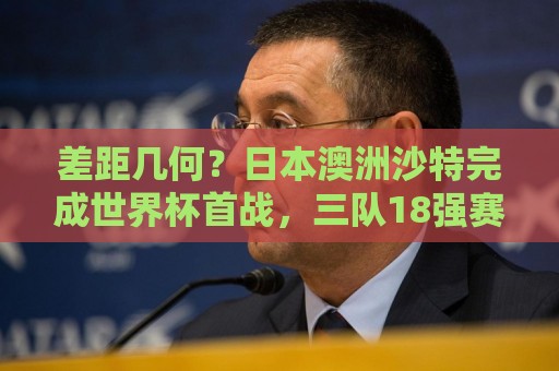 差距几何?日本澳洲沙特完成世界杯首战,三队18强赛均双杀国足 差距几何?日本澳洲沙特完成世界杯首战,三队18强赛均双杀国足