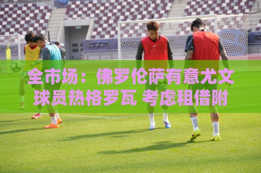全市场：佛罗伦萨有意尤文球员热格罗瓦 考虑租借附带买断条款