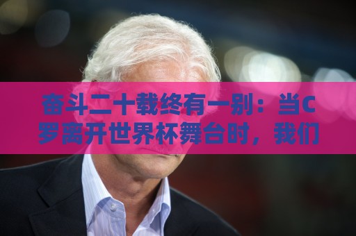 奋斗二十载终有一别:当C罗离开世界杯舞台时,我们应如何告别他 奋斗二十载终有一别:当C罗离开世界杯舞台时,我们应如何告别他