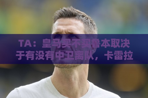 TA：皇马买不买鲁本取决于有没有中卫离队，卡雷拉斯将与库库竞争