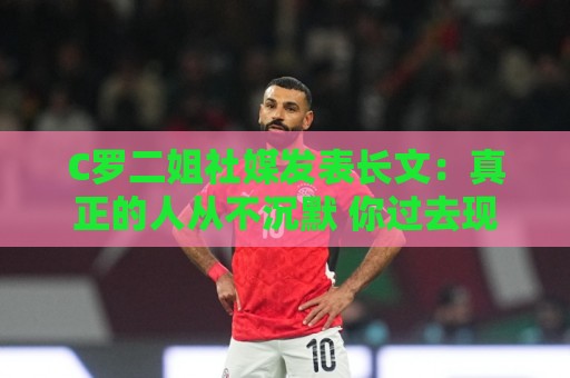C罗二姐社媒发表长文：真正的人从不沉默 你过去现在永远都是巨人