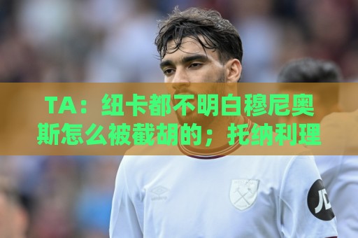 TA：纽卡都不明白穆尼奥斯怎么被截胡的；托纳利理想卖价约1亿镑