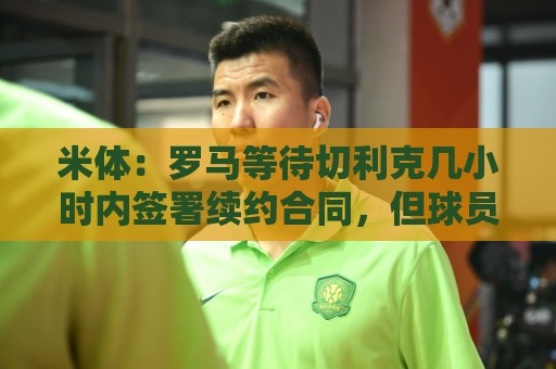米体:罗马等待切利克几小时内签署续约合同,但球员选择加盟尤文 米体:罗马等待切利克几小时内签署续约合同,但球员选择加盟尤文