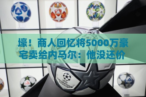 壕!商人回忆将5000万豪宅卖给内马尔:他没还价 钱不到1分钟到账 壕!商人回忆将5000万豪宅卖给内马尔:他没还价 钱不到1分钟到账