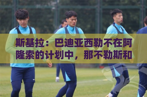 斯基拉:巴迪亚西勒不在阿隆索的计划中,那不勒斯和纽卡对其有意 斯基拉:巴迪亚西勒不在阿隆索的计划中,那不勒斯和纽卡对其有意