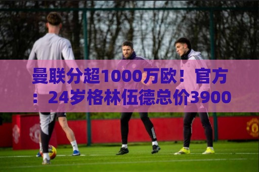 曼联分超1000万欧!官方:24岁格林伍德总价3900万欧加盟费内巴切 曼联分超1000万欧!官方:24岁格林伍德总价3900万欧加盟费内巴切