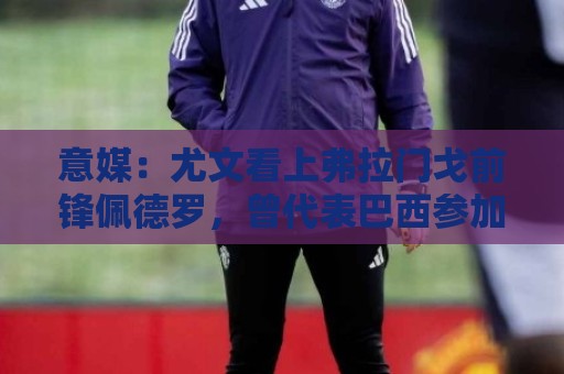 意媒:尤文看上弗拉门戈前锋佩德罗,曾代表巴西参加上届世界杯 意媒:尤文看上弗拉门戈前锋佩德罗,曾代表巴西参加上届世界杯