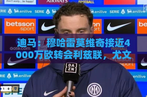 迪马:穆哈雷莫维奇接近4000万欧转会利兹联,尤文将获2000万欧 迪马:穆哈雷莫维奇接近4000万欧转会利兹联,尤文将获2000万欧