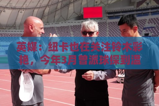 英媒：纽卡也在关注铃木彩艳，今年3月曾派球探到温布利考察球员
