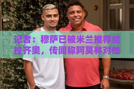 记者:穆萨已被米兰推荐给拉齐奥,传闻称阿莫林对他和里奇不满意 记者:穆萨已被米兰推荐给拉齐奥,传闻称阿莫林对他和里奇不满意