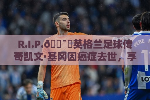 R.I.P.🕯️英格兰足球传奇凯文·基冈因癌症去世,享年75岁 R.I.P.🕯️英格兰足球传奇凯文·基冈因癌症去世,享年75岁