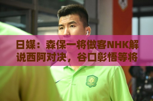 日媒：森保一将做客NHK解说西阿对决，谷口彰悟等将担任特邀嘉宾