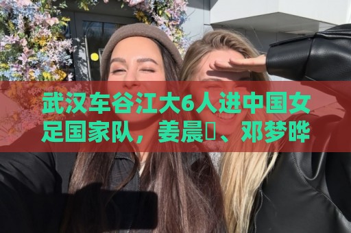 武汉车谷江大6人进中国女足国家队，姜晨璟、邓梦晔首次入选