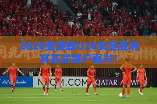 2028亚足联U20女足亚洲杯正式落户嘉兴! 2028亚足联U20女足亚洲杯正式落户嘉兴!