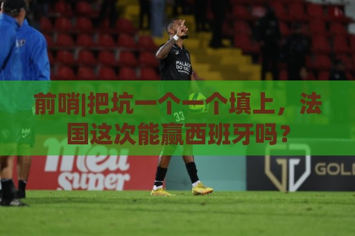 前哨|把坑一个一个填上，法国这次能赢西班牙吗？