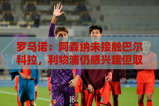 罗马诺:阿森纳未接触巴尔科拉,利物浦仍感兴趣但取决于巴黎要价 罗马诺:阿森纳未接触巴尔科拉,利物浦仍感兴趣但取决于巴黎要价