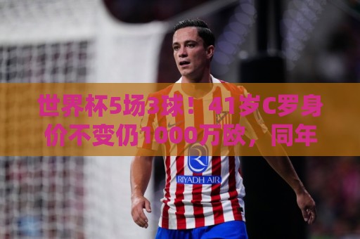 世界杯5场3球!41岁C罗身价不变仍1000万欧,同年龄段位居第一 世界杯5场3球!41岁C罗身价不变仍1000万欧,同年龄段位居第一