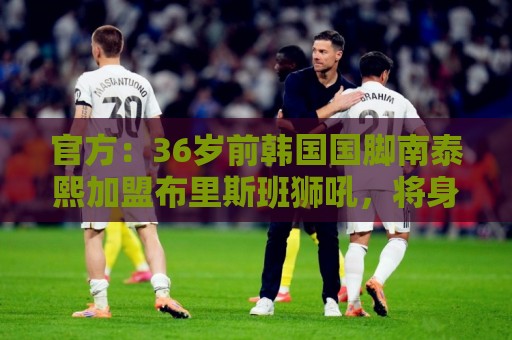 官方:36岁前韩国国脚南泰熙加盟布里斯班狮吼,将身披10号球衣 官方:36岁前韩国国脚南泰熙加盟布里斯班狮吼,将身披10号球衣