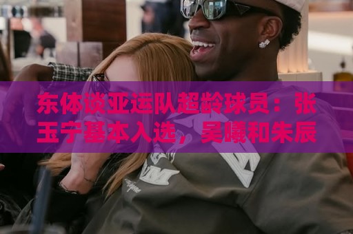 东体谈亚运队超龄球员:张玉宁基本入选,吴曦和朱辰杰也可能入选 东体谈亚运队超龄球员:张玉宁基本入选,吴曦和朱辰杰也可能入选