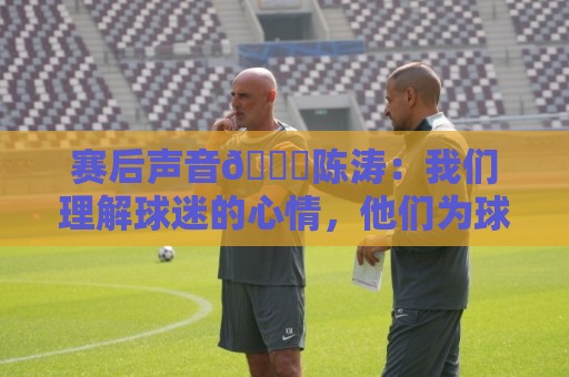 赛后声音🎙陈涛:我们理解球迷的心情,他们为球队倾注了心血 赛后声音🎙陈涛:我们理解球迷的心情,他们为球队倾注了心血