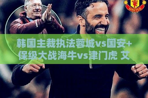 韩国主裁执法蓉城vs国安+保级大战海牛vs津门虎 艾堃执法上海德比