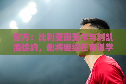官方:比利亚雷亚尔与刘凯源续约,他将继续在青训学院接受培养 官方:比利亚雷亚尔与刘凯源续约,他将继续在青训学院接受培养