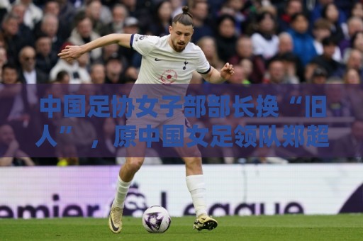 中国足协女子部部长换“旧人” ,原中国女足领队郑超勇回归 中国足协女子部部长换“旧人” ,原中国女足领队郑超勇回归