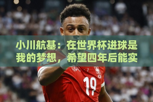 小川航基：在世界杯进球是我的梦想，希望四年后能实现