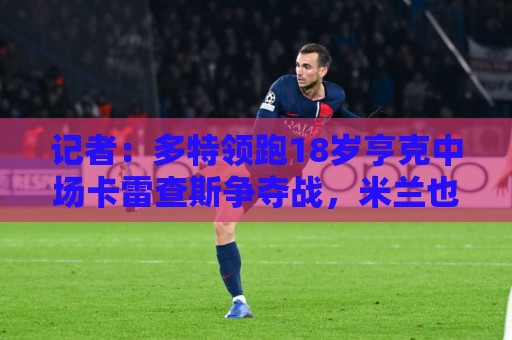 记者：多特领跑18岁亨克中场卡雷查斯争夺战，米兰也在谈判