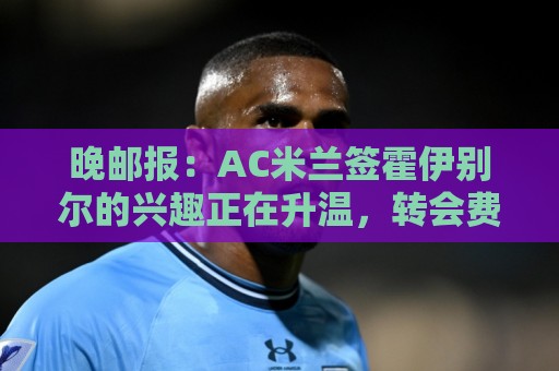 晚邮报:AC米兰签霍伊别尔的兴趣正在升温,转会费预计1500万欧 晚邮报:AC米兰签霍伊别尔的兴趣正在升温,转会费预计1500万欧