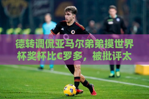 德转调侃亚马尔弟弟摸世界杯奖杯比C罗多,被批评太不尊重球员 德转调侃亚马尔弟弟摸世界杯奖杯比C罗多,被批评太不尊重球员