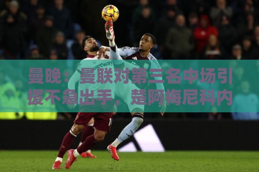 曼晚:曼联对第三名中场引援不急出手,楚阿梅尼科内巴莱巴是目标 曼晚:曼联对第三名中场引援不急出手,楚阿梅尼科内巴莱巴是目标