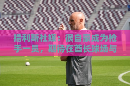 措利斯社媒：很自豪成为枪手一员，期待在酋长球场与大家相见