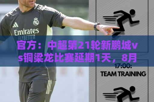官方：中超第21轮新鹏城vs铜梁龙比赛延期1天，8月2日晚20时进行