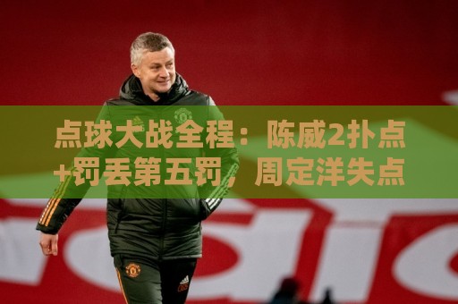点球大战全程:陈威2扑点+罚丢第五罚,周定洋失点,刘祝润制胜 点球大战全程:陈威2扑点+罚丢第五罚,周定洋失点,刘祝润制胜