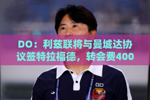DO:利兹联将与曼城达协议签特拉福德,转会费4000万镑+奖金 DO:利兹联将与曼城达协议签特拉福德,转会费4000万镑+奖金
