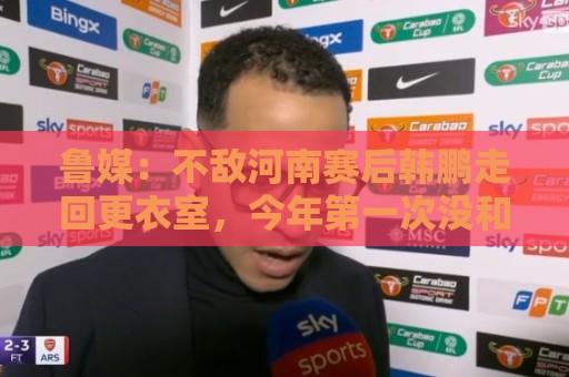 鲁媒：不敌河南赛后韩鹏走回更衣室，今年第一次没和全队一起谢场