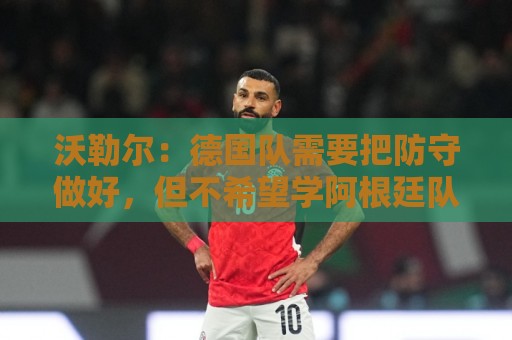 沃勒尔:德国队需要把防守做好,但不希望学阿根廷队那样踢球 沃勒尔:德国队需要把防守做好,但不希望学阿根廷队那样踢球