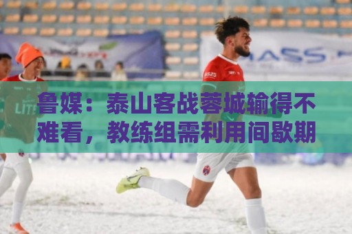 鲁媒：泰山客战蓉城输得不难看，教练组需利用间歇期总结问题