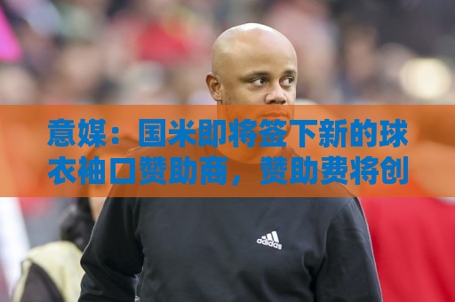 意媒:国米即将签下新的球衣袖口赞助商,赞助费将创意甲新纪录 意媒:国米即将签下新的球衣袖口赞助商,赞助费将创意甲新纪录