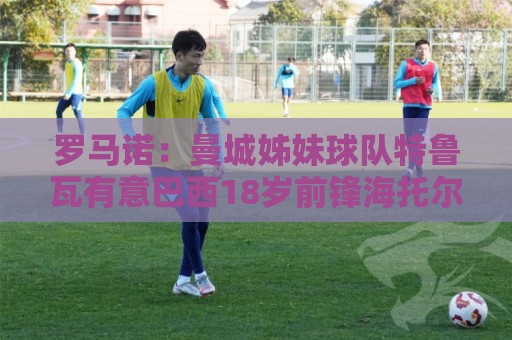 罗马诺:曼城姊妹球队特鲁瓦有意巴西18岁前锋海托尔 罗马诺:曼城姊妹球队特鲁瓦有意巴西18岁前锋海托尔