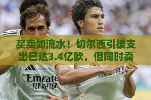 买卖如流水！切尔西引援支出已达3.4亿欧，但同时卖人收入1.3亿欧
