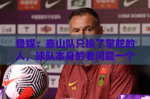 鲁媒：泰山队只换了掌舵的人，球队本身的老问题一个都没触及