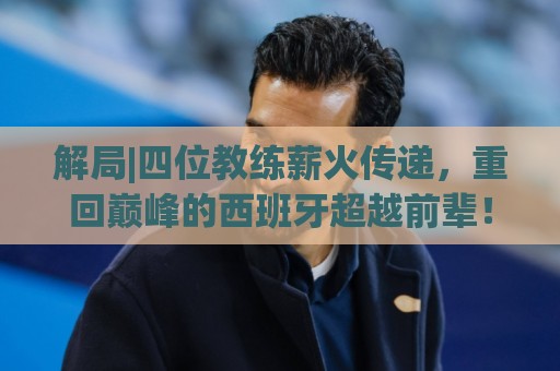 解局|四位教练薪火传递,重回巅峰的西班牙超越前辈! 解局|四位教练薪火传递,重回巅峰的西班牙超越前辈!