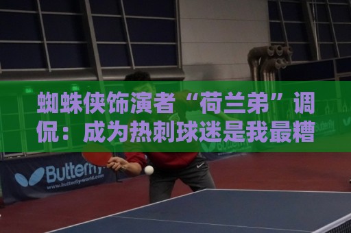 蜘蛛侠饰演者“荷兰弟”调侃:成为热刺球迷是我最糟糕的决定之一 蜘蛛侠饰演者“荷兰弟”调侃:成为热刺球迷是我最糟糕的决定之一