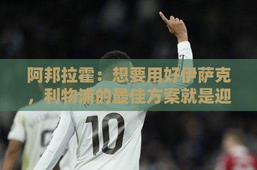 阿邦拉霍:想要用好伊萨克,利物浦的最佳方案就是迎回阿诺德 阿邦拉霍:想要用好伊萨克,利物浦的最佳方案就是迎回阿诺德